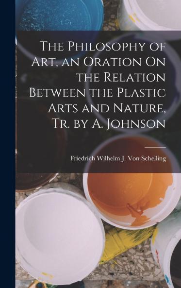 The Philosophy of Art an Oration On the Relation Between the Plastic Arts and Nature Tr. by A. Johnson