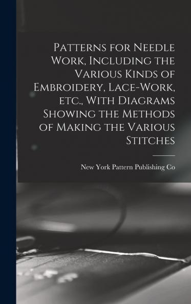 Patterns for Needle Work Including the Various Kinds of Embroidery Lace-work etc. With Diagrams Showing the Methods of Making the Various Stitches