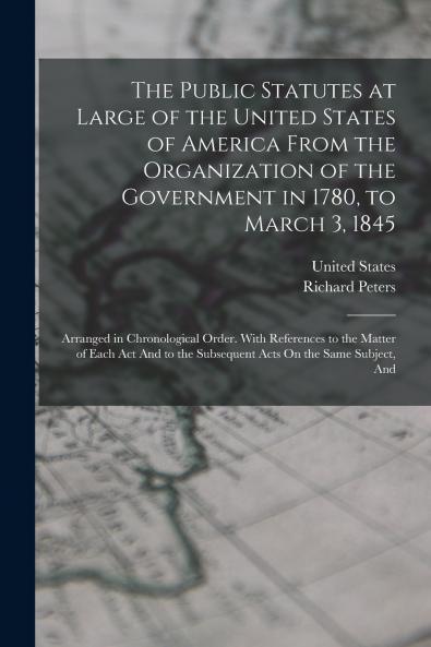 The Public Statutes at Large of the United States of America From the Organization of the Government in 1780 to March 3 1845