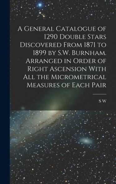 A General Catalogue of 1290 Double Stars Discovered From 1871 to 1899 by S.W. Burnham. Arranged in Order of Right Ascension With all the Micrometrical Measures of Each Pair