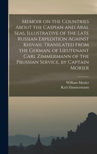 Memoir on the Countries About the Caspian and Aral Seas Illustrative of the Late Russian Expedition Against Khivah. Translated From the German of Lieutenant Carl Zimmermann of the Prussian Service by Captain Morier