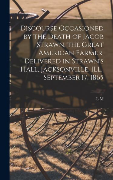 Discourse Occasioned by the Death of Jacob Strawn the Great American Farmer. Delivered in Strawn's Hall Jacksonville ILL. September 17 1865