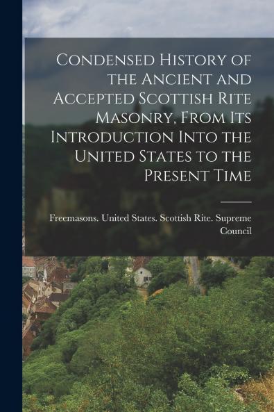 Condensed History of the Ancient and Accepted Scottish Rite Masonry From its Introduction Into the United States to the Present Time