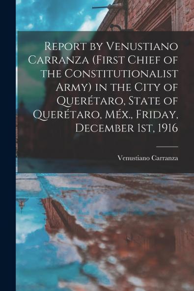 Report by Venustiano Carranza (first Chief of the Constitutionalist Army) in the City of Quer��taro State of Quer��taro M��x. Friday December 1st 1916