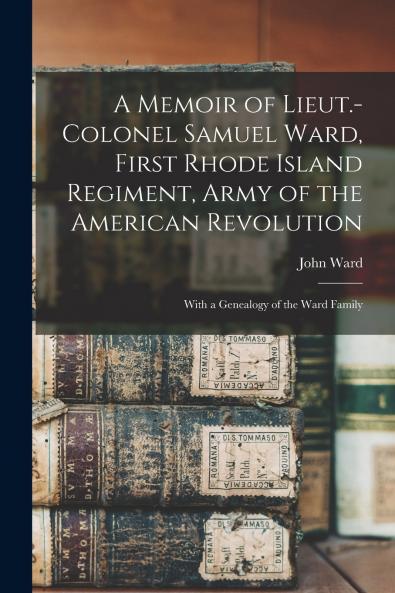 A Memoir of Lieut.-Colonel Samuel Ward First Rhode Island Regiment Army of the American Revolution; With a Genealogy of the Ward Family