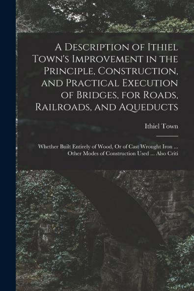 A Description of Ithiel Town's Improvement in the Principle Construction and Practical Execution of Bridges for Roads Railroads and Aqueducts