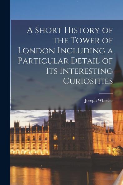 A Short History of the Tower of London Including a Particular Detail of Its Interesting Curiosities