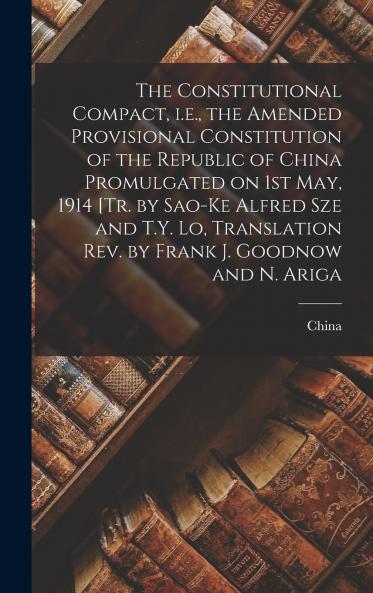 The Constitutional Compact i.e. the Amended Provisional Constitution of the Republic of China Promulgated on 1st May 1914 [tr. by Sao-ke Alfred Sze and T.Y. Lo Translation rev. by Frank J. Goodnow and N. Ariga
