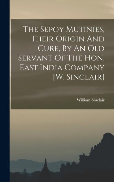 The Sepoy Mutinies Their Origin And Cure By An Old Servant Of The Hon. East India Company [w. Sinclair]