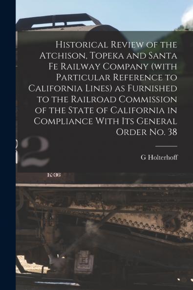 Historical Review of the Atchison Topeka and Santa Fe Railway Company (with Particular Reference to California Lines) as Furnished to the Railroad Commission of the State of California in Compliance With its General Order no. 38