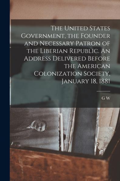 The United States Government the Founder and Necessary Patron of the Liberian Republic. An Address Delivered Before the American Colonization Society January 18 1881