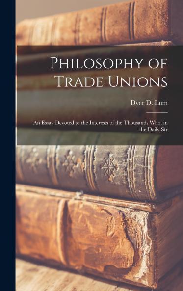 Philosophy of Trade Unions; an Essay Devoted to the Interests of the Thousands who in the Daily Str