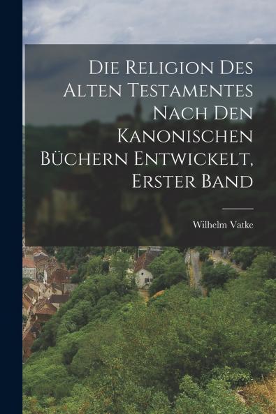 Die Religion des alten Testamentes nach den kanonischen Büchern Entwickelt Erster Band
