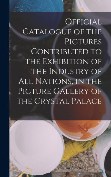 Official Catalogue of the Pictures Contributed to the Exhibition of the Industry of All Nations in the Picture Gallery of the Crystal Palace