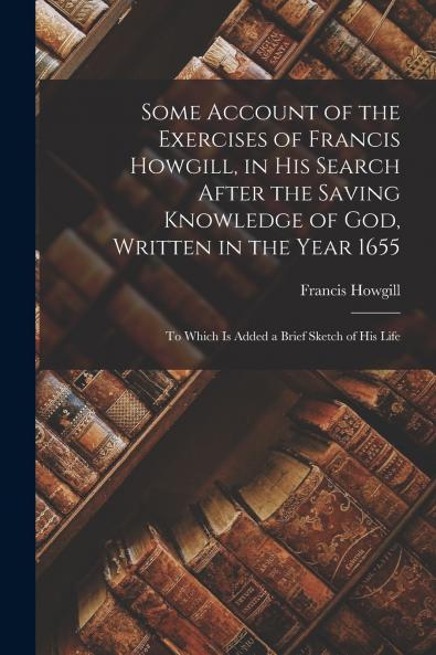 Some Account of the Exercises of Francis Howgill in His Search After the Saving Knowledge of God Written in the Year 1655