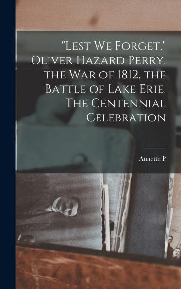 Lest we Forget. Oliver Hazard Perry the war of 1812 the Battle of Lake Erie. The Centennial Celebration