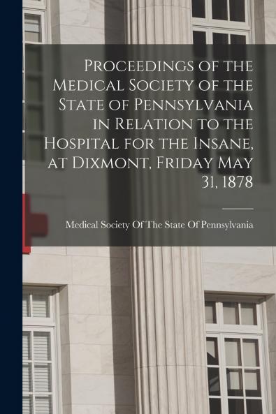 Proceedings of the Medical Society of the State of Pennsylvania in Relation to the Hospital for the Insane at Dixmont Friday May 31 1878