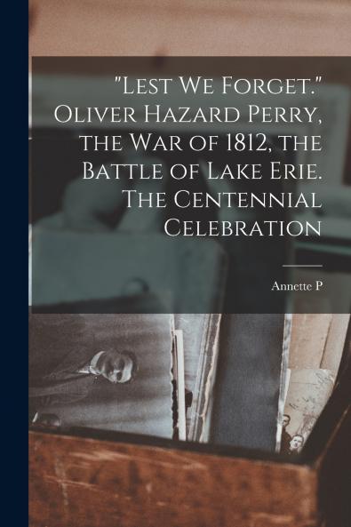 Lest we Forget. Oliver Hazard Perry the war of 1812 the Battle of Lake Erie. The Centennial Celebration