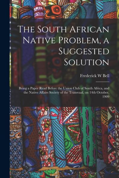 The South African Native Problem a Suggested Solution; Being a Paper Read Before the Union Club of South Africa and the Native Affairs Society of the Transvaal on 14th October 1909