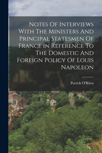 Notes Of Interviews With The Ministers And Principal Statesmen Of France In Reference To The Domestic And Foreign Policy Of Louis Napoleon