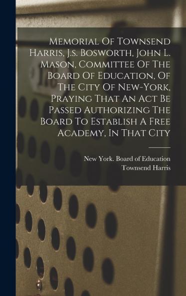 Memorial Of Townsend Harris J.s. Bosworth John L. Mason Committee Of The Board Of Education Of The City Of New-york Praying That An Act Be Passed Authorizing The Board To Establish A Free Academy In That City