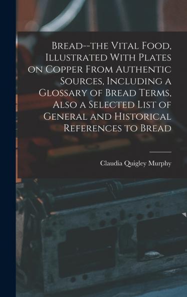 Bread--the Vital Food Illustrated With Plates on Copper From Authentic Sources Including a Glossary of Bread Terms Also a Selected List of General and Historical References to Bread
