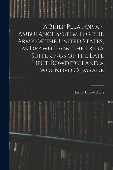 A Brief Plea for an Ambulance System for the Army of the United States as Drawn From the Extra Sufferings of the Late Lieut. Bowditch and a Wounded Comrade