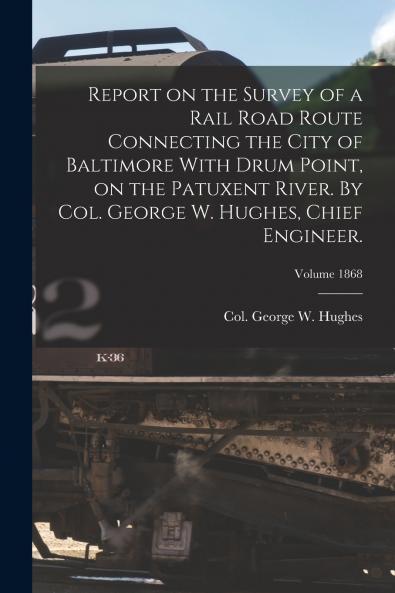 Report on the Survey of a Rail Road Route Connecting the City of Baltimore With Drum Point on the Patuxent River. By Col. George W. Hughes Chief Engineer.; Volume 1868