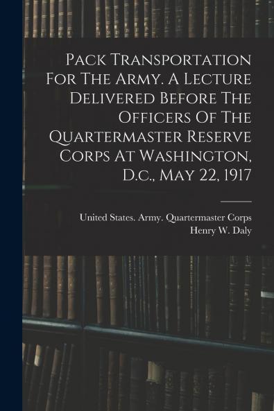 Pack Transportation For The Army. A Lecture Delivered Before The Officers Of The Quartermaster Reserve Corps At Washington D.c. May 22 1917