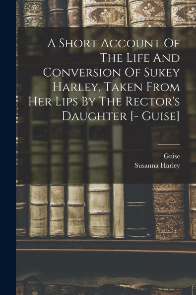 A Short Account Of The Life And Conversion Of Sukey Harley Taken From Her Lips By The Rector's Daughter [- Guise]