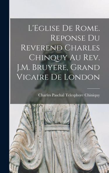 L'Eglise de Rome. Reponse du reverend Charles Chinquy au rev. J.M. Bruyere grand vicaire de London