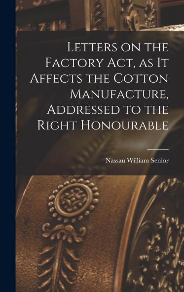 Letters on the Factory act as it Affects the Cotton Manufacture Addressed to the Right Honourable