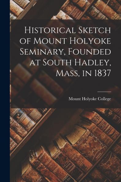 Historical Sketch of Mount Holyoke Seminary Founded at South Hadley Mass in 1837