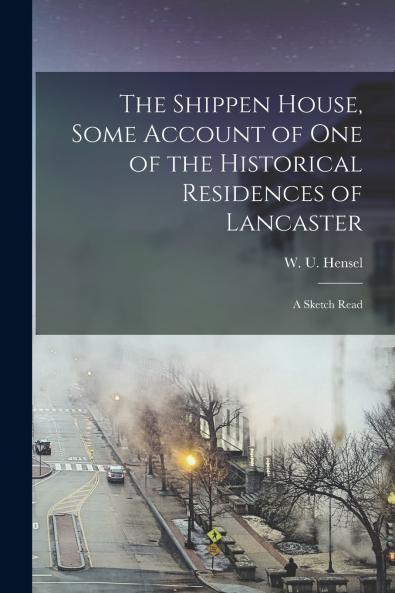 The Shippen House Some Account of one of the Historical Residences of Lancaster; a Sketch Read