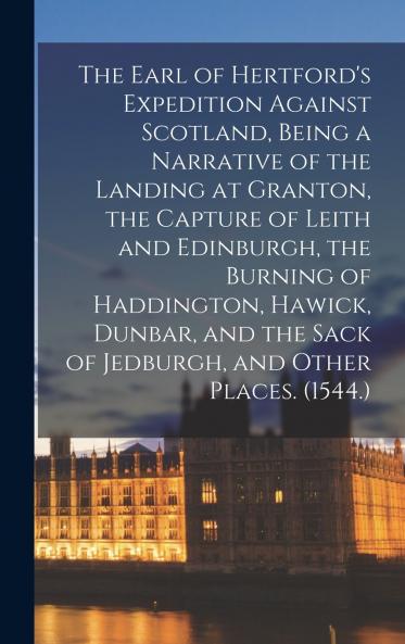 The Earl of Hertford's Expedition Against Scotland Being a Narrative of the Landing at Granton the Capture of Leith and Edinburgh the Burning of Haddington Hawick Dunbar and the Sack of Jedburgh and Other Places. (1544.)