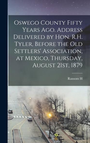 Oswego County Fifty Years ago. Address Delivered by Hon. R.H. Tyler Before the Old Settlers' Association at Mexico Thursday August 21st 1879