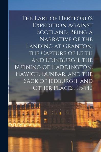 The Earl of Hertford's Expedition Against Scotland Being a Narrative of the Landing at Granton the Capture of Leith and Edinburgh the Burning of Haddington Hawick Dunbar and the Sack of Jedburgh and Other Places. (1544.)