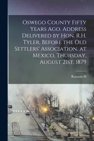 Oswego County Fifty Years ago. Address Delivered by Hon. R.H. Tyler Before the Old Settlers' Association at Mexico Thursday August 21st 1879