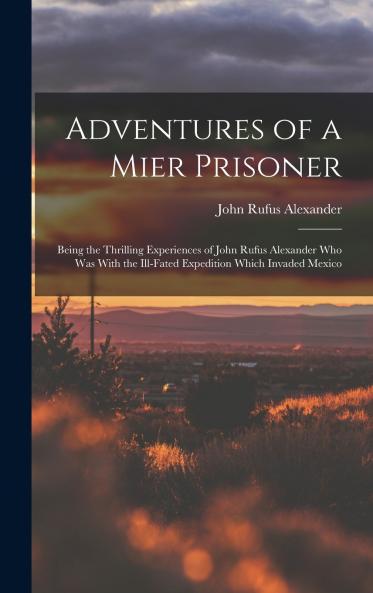 Adventures of a Mier Prisoner; Being the Thrilling Experiences of John Rufus Alexander who was With the Ill-fated Expedition Which Invaded Mexico