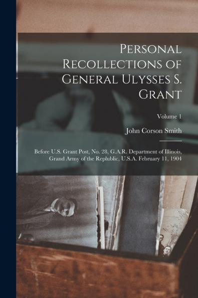 Personal Recollections of General Ulysses S. Grant; Before U.S. Grant Post no. 28 G.A.R. Department of Illinois Grand Army of the Replublic U.S.A. February 11 1904; Volume 1