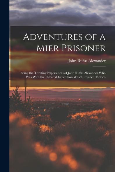 Adventures of a Mier Prisoner; Being the Thrilling Experiences of John Rufus Alexander who was With the Ill-fated Expedition Which Invaded Mexico