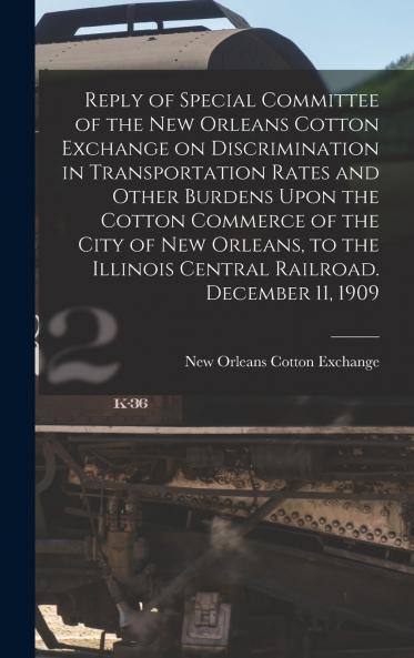 Reply of Special Committee of the New Orleans Cotton Exchange on Discrimination in Transportation Rates and Other Burdens Upon the Cotton Commerce of the City of New Orleans to the Illinois Central Railroad. December 11 1909