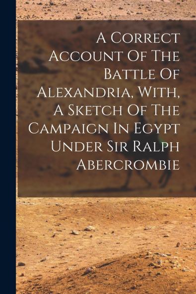 A Correct Account Of The Battle Of Alexandria With A Sketch Of The Campaign In Egypt Under Sir Ralph Abercrombie