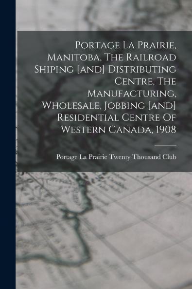 Portage La Prairie Manitoba The Railroad Shiping [and] Distributing Centre The Manufacturing Wholesale Jobbing [and] Residential Centre Of Western Canada 1908