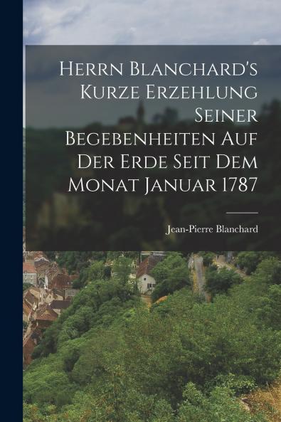 Herrn Blanchard's Kurze Erzehlung Seiner Begebenheiten Auf Der Erde Seit Dem Monat Januar 1787