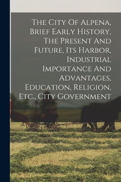 The City Of Alpena Brief Early History The Present And Future Its Harbor Industrial Importance And Advantages Education Religion Etc. City Government