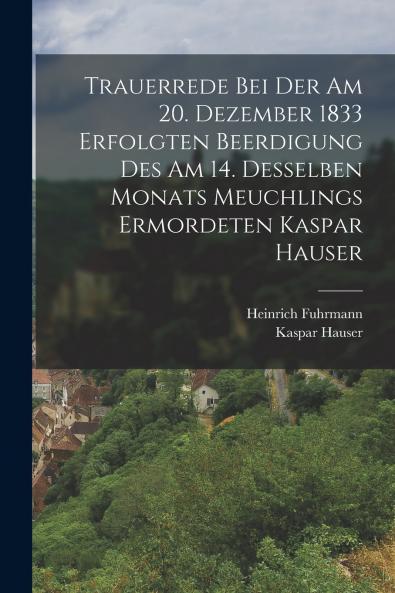 Trauerrede Bei Der Am 20. Dezember 1833 Erfolgten Beerdigung Des Am 14. Desselben Monats Meuchlings Ermordeten Kaspar Hauser