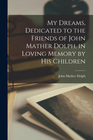 My Dreams Dedicated to the Friends of John Mather Dolph in Loving Memory by His Children
