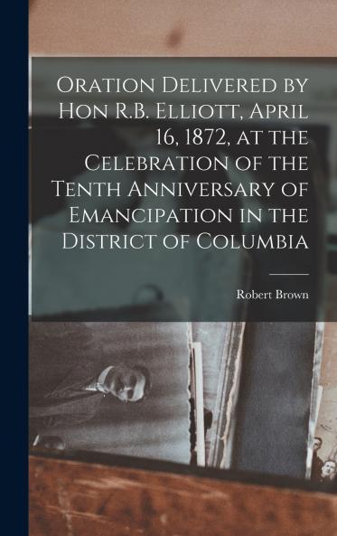 Oration Delivered by Hon R.B. Elliott April 16 1872 at the Celebration of the Tenth Anniversary of Emancipation in the District of Columbia