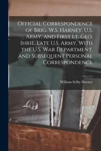 Official Correspondence of Brig. W.S. Harney U.S. Army and First Lt. Geo. Ihrie Late U.S. Army With the U.S. War Department and Subsequent Personal Correspondence